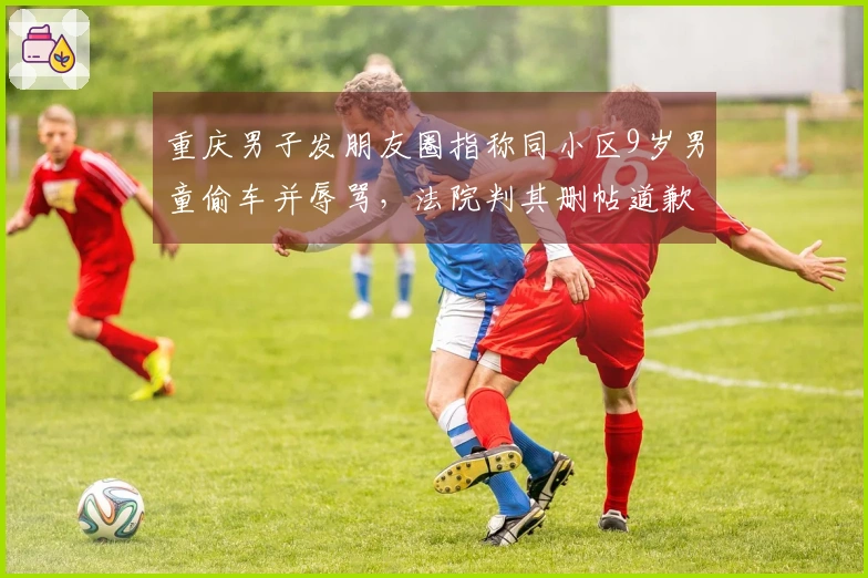 重庆男子发朋友圈指称同小区9岁男童偷车并辱骂，法院判其删帖道歉赔偿7000元