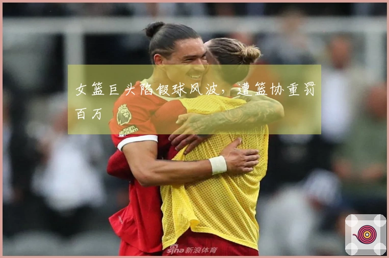 女篮巨头陷假球风波，遭篮协重罚百万