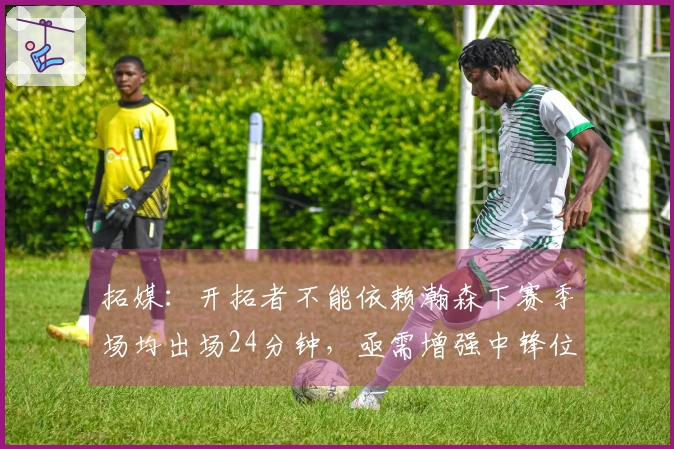 拓媒:开拓者不能依赖瀚森下赛季场均出场24分钟,亟需增强中锋位置