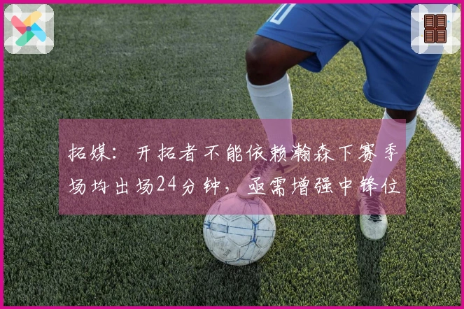 拓媒：开拓者不能依赖瀚森下赛季场均出场24分钟，亟需增强中锋位置